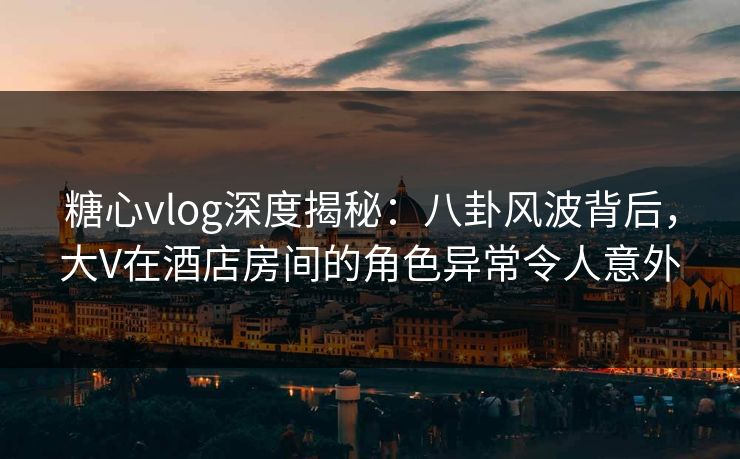 糖心vlog深度揭秘：八卦风波背后，大V在酒店房间的角色异常令人意外
