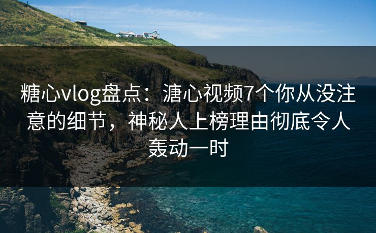 糖心vlog盘点：溏心视频7个你从没注意的细节，神秘人上榜理由彻底令人轰动一时