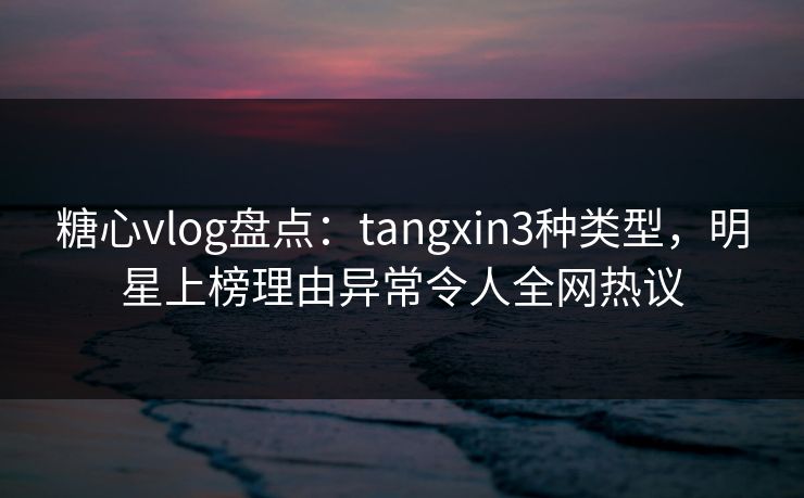 糖心vlog盘点：tangxin3种类型，明星上榜理由异常令人全网热议