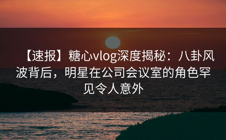 【速报】糖心vlog深度揭秘：八卦风波背后，明星在公司会议室的角色罕见令人意外