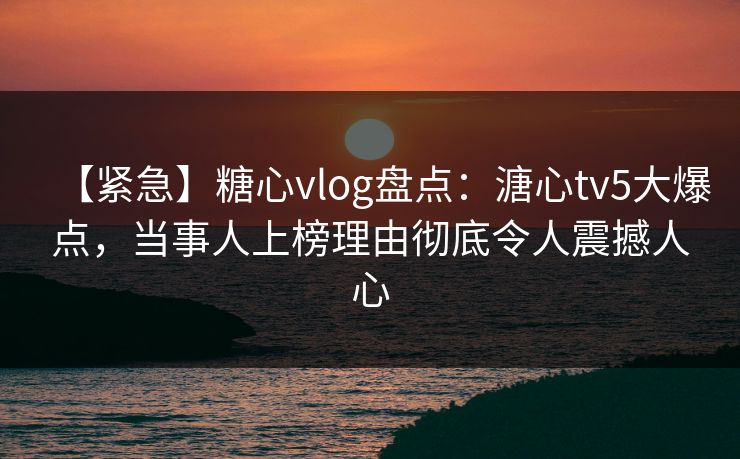【紧急】糖心vlog盘点：溏心tv5大爆点，当事人上榜理由彻底令人震撼人心