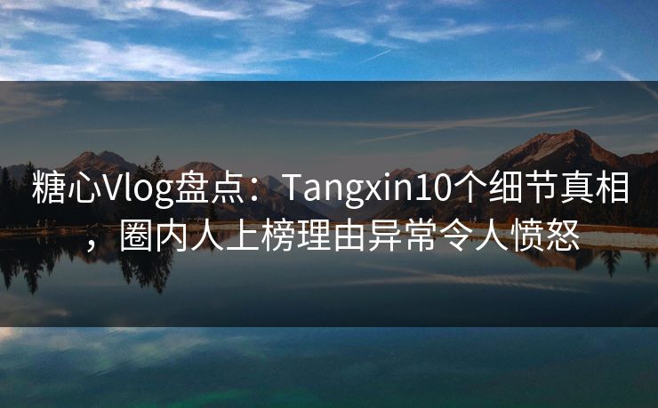 糖心Vlog盘点：Tangxin10个细节真相，圈内人上榜理由异常令人愤怒