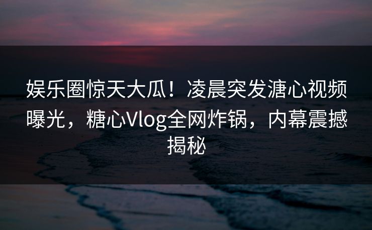 娱乐圈惊天大瓜！凌晨突发溏心视频曝光，糖心Vlog全网炸锅，内幕震撼揭秘  第1张