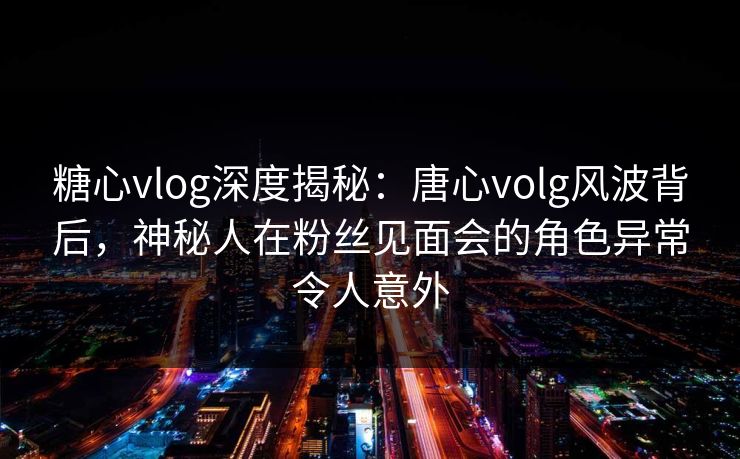 糖心vlog深度揭秘：唐心volg风波背后，神秘人在粉丝见面会的角色异常令人意外