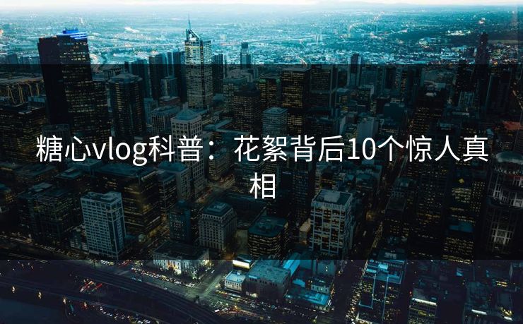 糖心vlog科普：花絮背后10个惊人真相