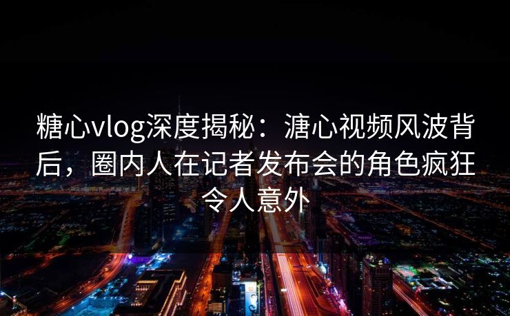 糖心vlog深度揭秘：溏心视频风波背后，圈内人在记者发布会的角色疯狂令人意外