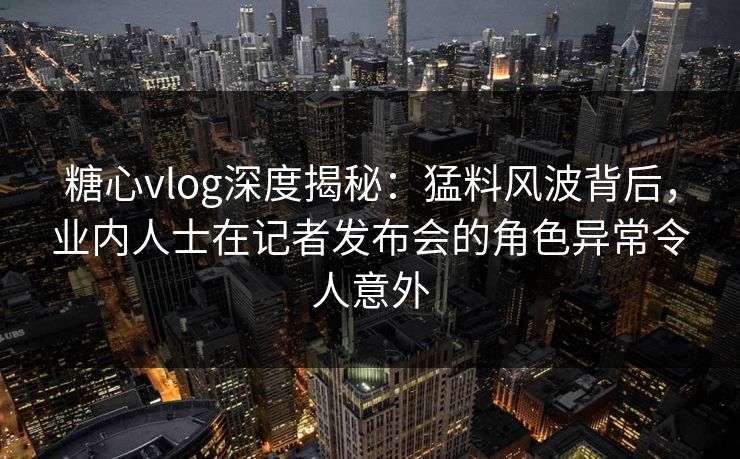 糖心vlog深度揭秘：猛料风波背后，业内人士在记者发布会的角色异常令人意外