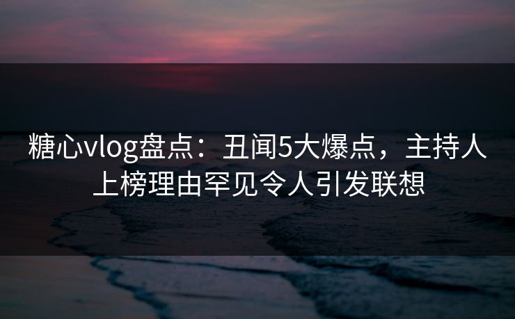 糖心vlog盘点：丑闻5大爆点，主持人上榜理由罕见令人引发联想