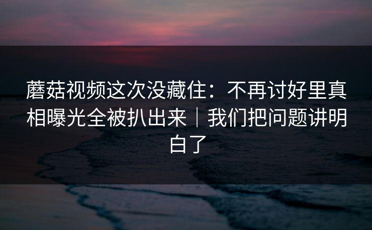 蘑菇视频这次没藏住：不再讨好里真相曝光全被扒出来｜我们把问题讲明白了