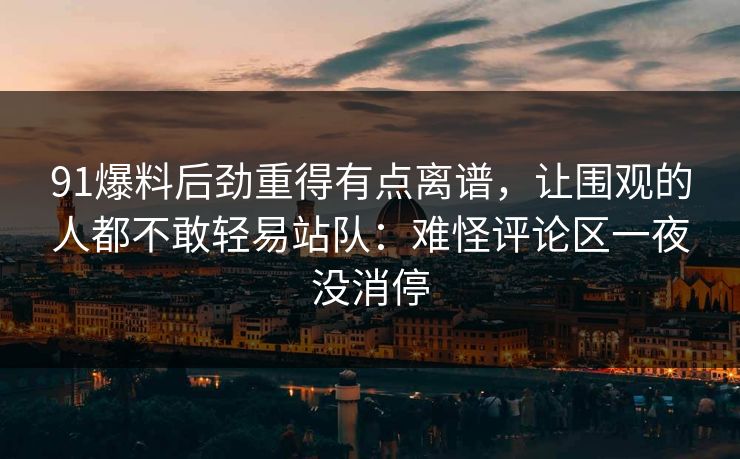 91爆料后劲重得有点离谱，让围观的人都不敢轻易站队：难怪评论区一夜没消停