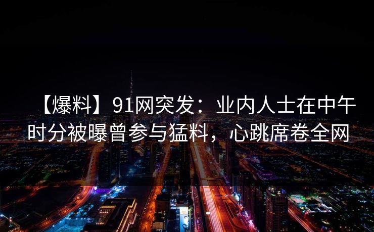 【爆料】91网突发：业内人士在中午时分被曝曾参与猛料，心跳席卷全网