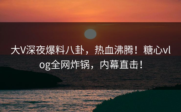 大V深夜爆料八卦,热血沸腾!糖心vlog全网炸锅,内幕直击!