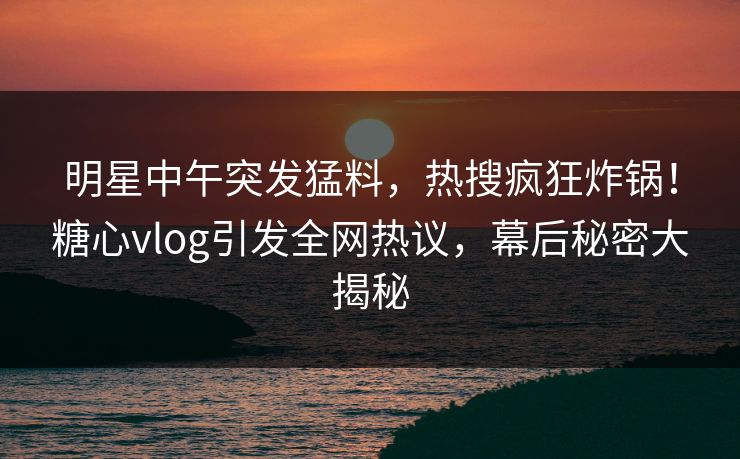 明星中午突发猛料，热搜疯狂炸锅！糖心vlog引发全网热议，幕后秘密大揭秘