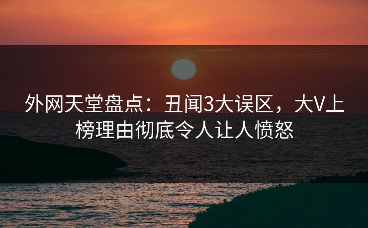 外网天堂盘点：丑闻3大误区，大V上榜理由彻底令人让人愤怒