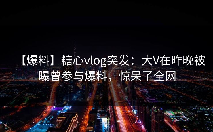 【爆料】糖心vlog突发：大V在昨晚被曝曾参与爆料，惊呆了全网  第1张