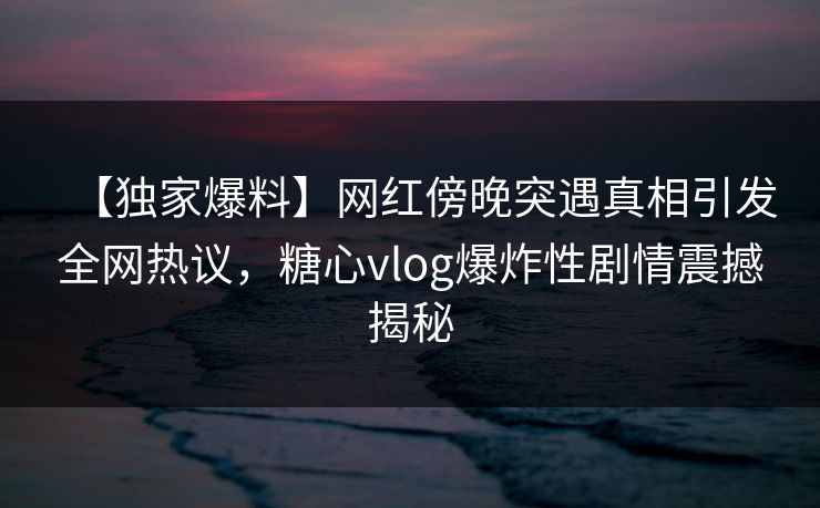 【独家爆料】网红傍晚突遇真相引发全网热议，糖心vlog爆炸性剧情震撼揭秘