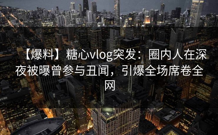 【爆料】糖心vlog突发：圈内人在深夜被曝曾参与丑闻，引爆全场席卷全网