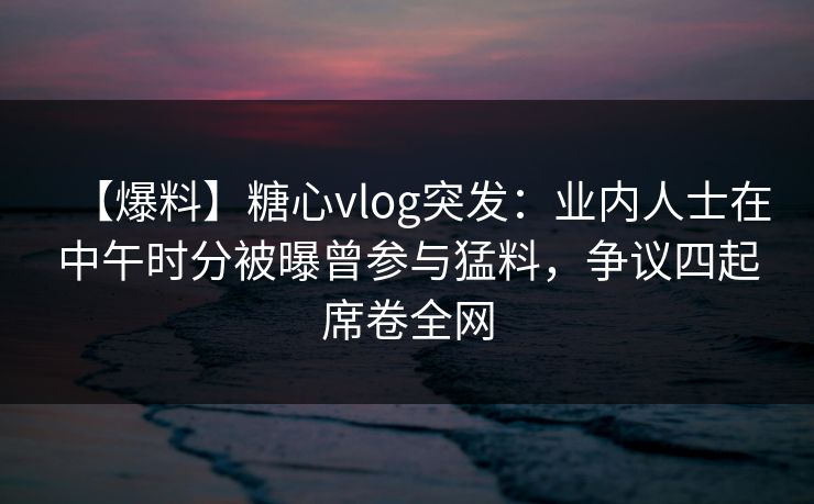 【爆料】糖心vlog突发：业内人士在中午时分被曝曾参与猛料，争议四起席卷全网
