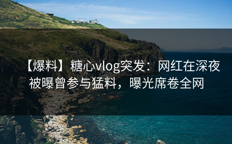 【爆料】糖心vlog突发：网红在深夜被曝曾参与猛料，曝光席卷全网