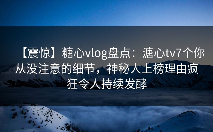 【震惊】糖心vlog盘点：溏心tv7个你从没注意的细节，神秘人上榜理由疯狂令人持续发酵