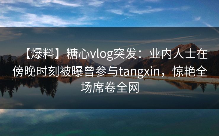 【爆料】糖心vlog突发：业内人士在傍晚时刻被曝曾参与tangxin，惊艳全场席卷全网