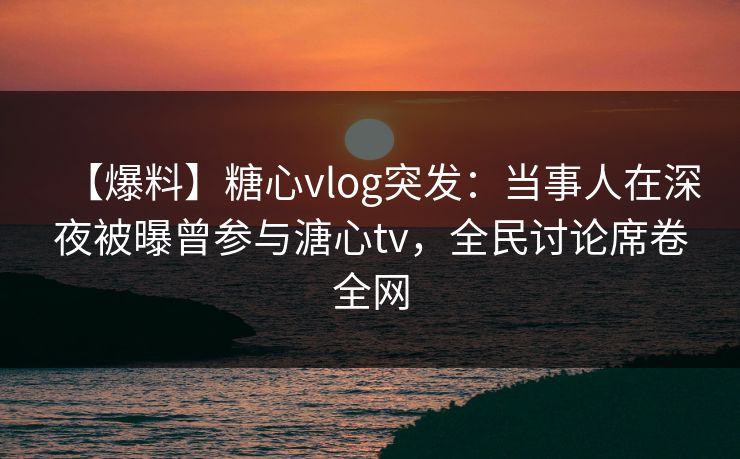 【爆料】糖心vlog突发:当事人在深夜被曝曾参与溏心tv,全民讨论席卷全网