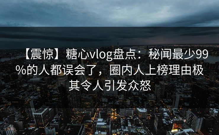 【震惊】糖心vlog盘点：秘闻最少99%的人都误会了，圈内人上榜理由极其令人引发众怒