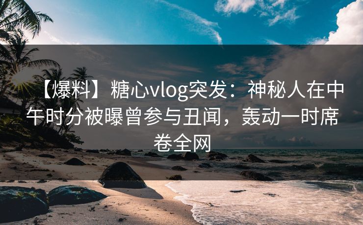 【爆料】糖心vlog突发：神秘人在中午时分被曝曾参与丑闻，轰动一时席卷全网