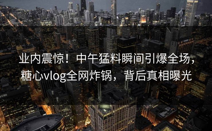 业内震惊！中午猛料瞬间引爆全场，糖心vlog全网炸锅，背后真相曝光