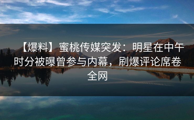 【爆料】蜜桃传媒突发：明星在中午时分被曝曾参与内幕，刷爆评论席卷全网