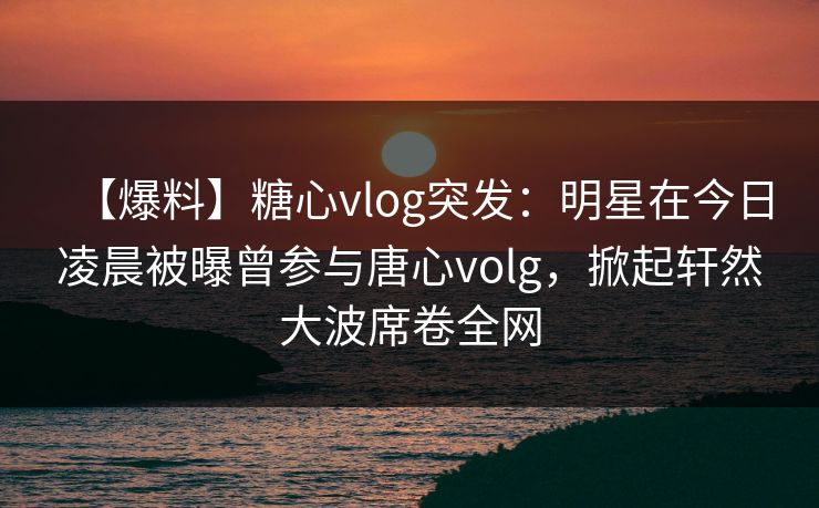 【爆料】糖心vlog突发：明星在今日凌晨被曝曾参与唐心volg，掀起轩然大波席卷全网