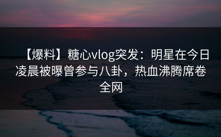 【爆料】糖心vlog突发:明星在今日凌晨被曝曾参与八卦,热血沸腾席卷全网