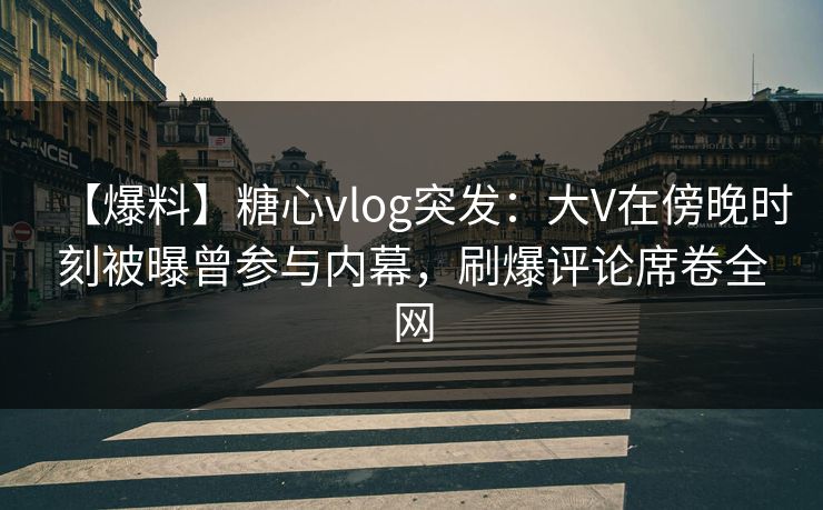 【爆料】糖心vlog突发：大V在傍晚时刻被曝曾参与内幕，刷爆评论席卷全网