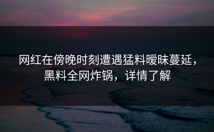 网红在傍晚时刻遭遇猛料暧昧蔓延，黑料全网炸锅，详情了解