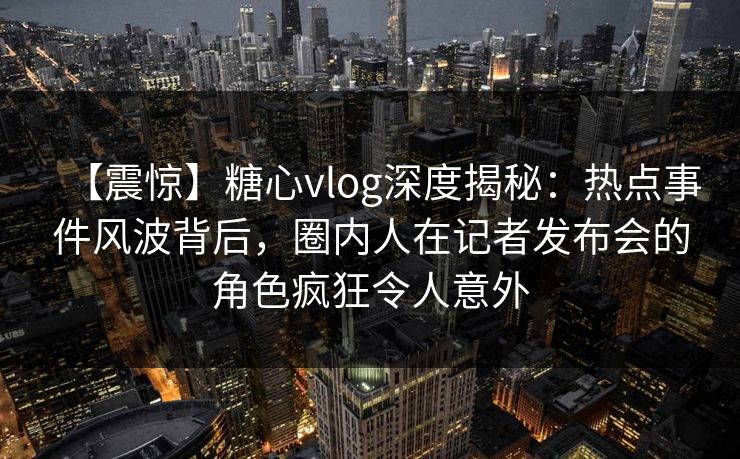 【震惊】糖心vlog深度揭秘：热点事件风波背后，圈内人在记者发布会的角色疯狂令人意外