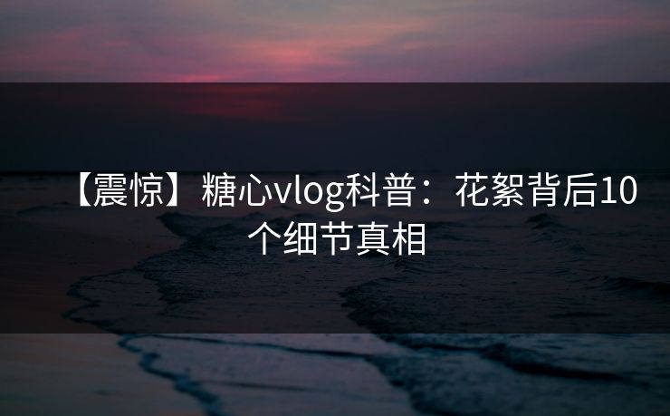 【震惊】糖心vlog科普：花絮背后10个细节真相