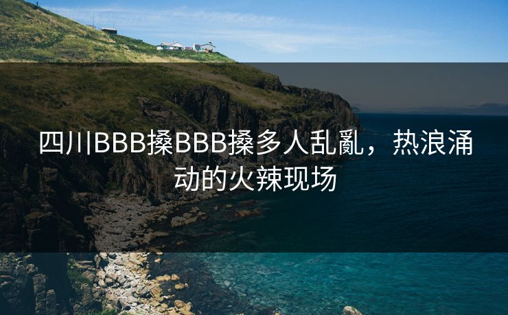 四川BBB搡BBB搡多人乱亂，热浪涌动的火辣现场