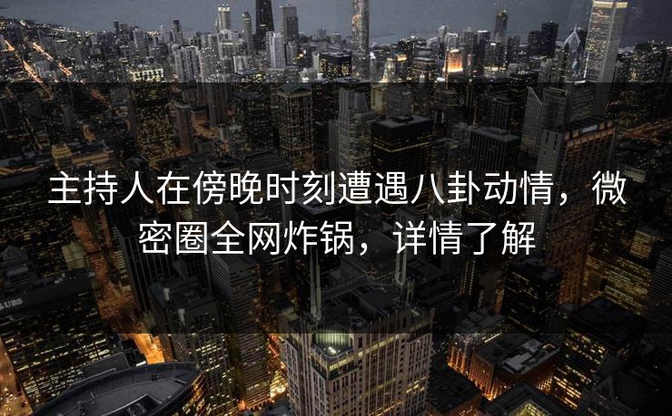 主持人在傍晚时刻遭遇八卦动情，微密圈全网炸锅，详情了解