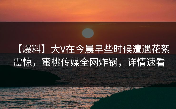 【爆料】大V在今晨早些时候遭遇花絮 震惊，蜜桃传媒全网炸锅，详情速看  第1张