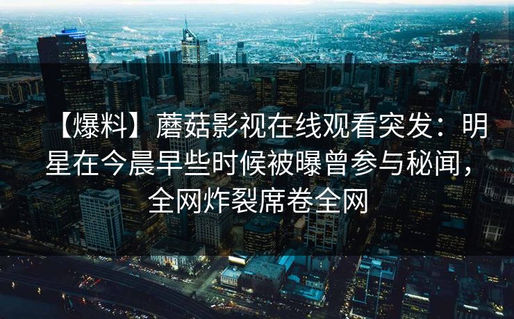 【爆料】蘑菇影视在线观看突发：明星在今晨早些时候被曝曾参与秘闻，全网炸裂席卷全网