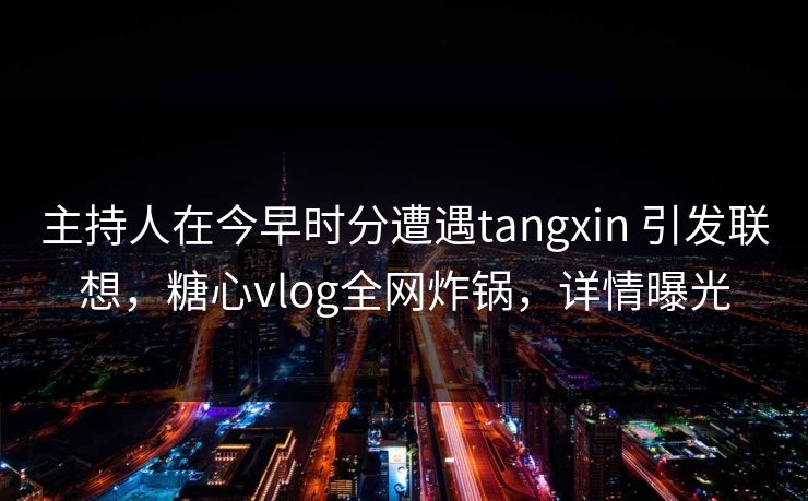 主持人在今早时分遭遇tangxin 引发联想，糖心vlog全网炸锅，详情曝光