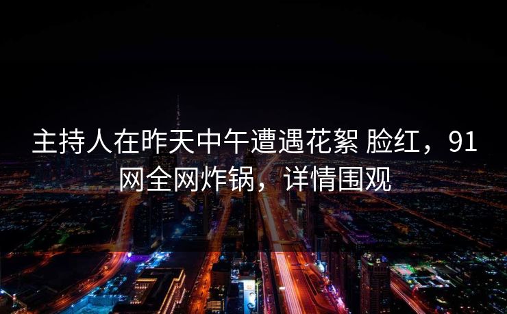 主持人在昨天中午遭遇花絮 脸红，91网全网炸锅，详情围观