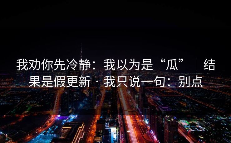 我劝你先冷静：我以为是“瓜”｜结果是假更新 · 我只说一句：别点