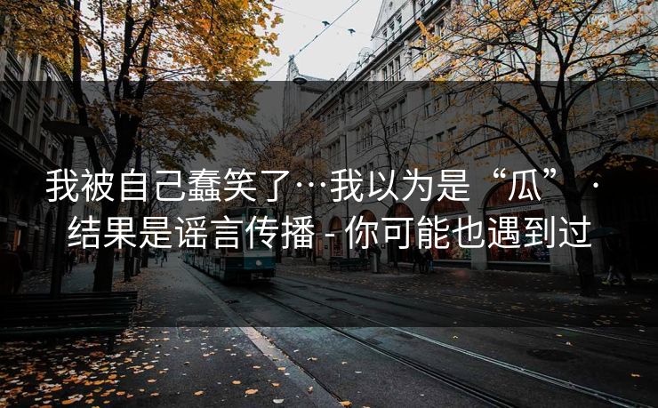 我被自己蠢笑了…我以为是“瓜” · 结果是谣言传播 - 你可能也遇到过