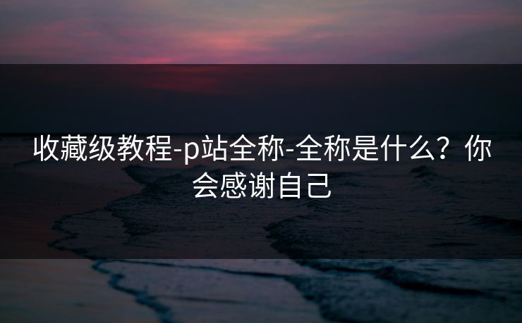 收藏级教程-p站全称-全称是什么?你会感谢自己 收藏级教程-p站全称-全称是什么?你会感谢自己
