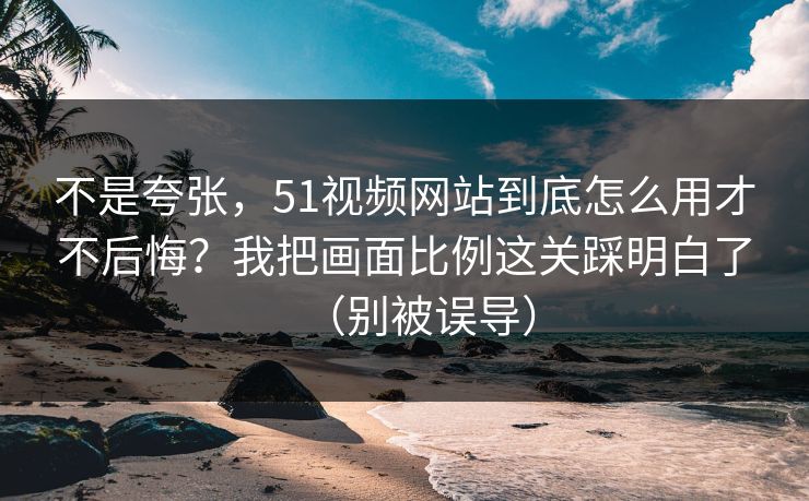 不是夸张，51视频网站到底怎么用才不后悔？我把画面比例这关踩明白了（别被误导）
