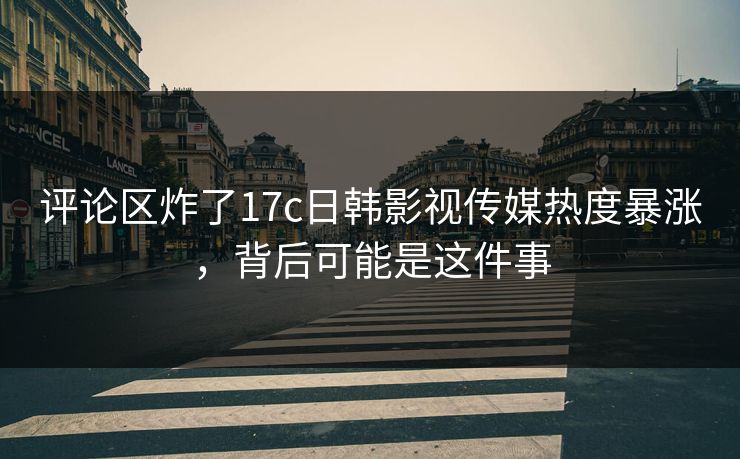评论区炸了17c日韩影视传媒热度暴涨，背后可能是这件事
