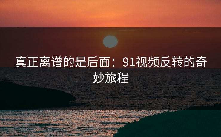 真正离谱的是后面：91视频反转的奇妙旅程